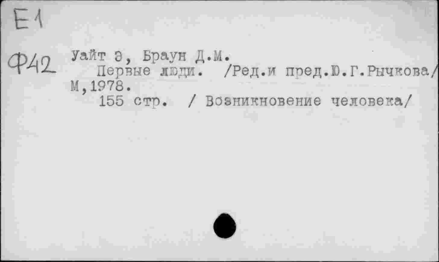 ﻿QA<L
Уайт Э, Браун Д.М.
Первые люди. /Ред.и поед.Ю.Г.Рычкова/ М,1978.
155 сто. / Возникновение человека/